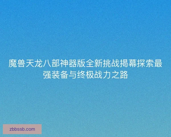 魔兽天龙八部神器版全新挑战揭幕探索最强装备与终极战力之路