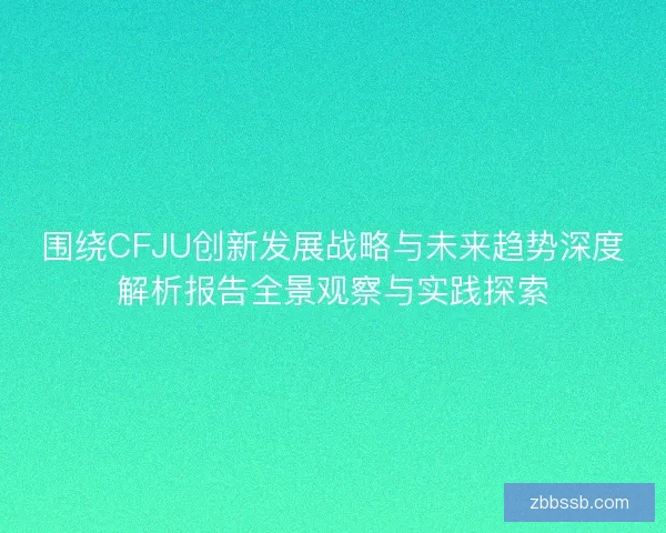 围绕CFJU创新发展战略与未来趋势深度解析报告全景观察与实践探索