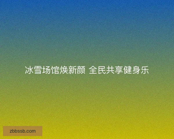 冰雪场馆焕新颜 全民共享健身乐