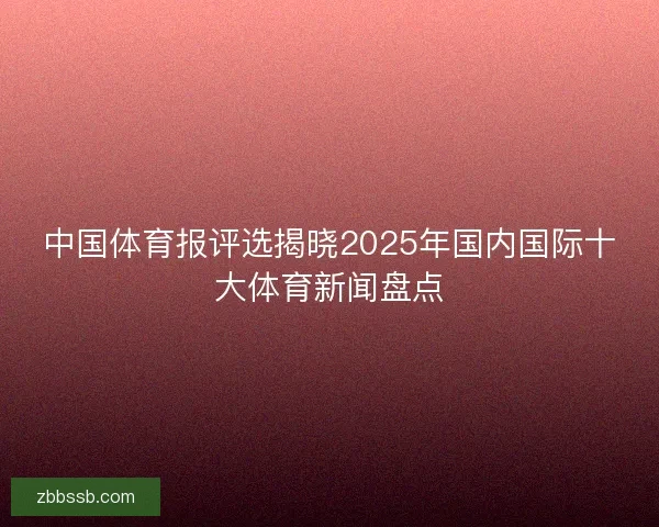 中国体育报评选揭晓2025年国内国际十大体育新闻盘点