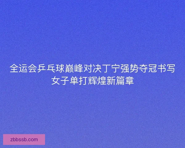 全运会乒乓球巅峰对决丁宁强势夺冠书写女子单打辉煌新篇章