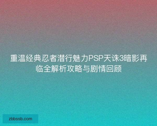 重温经典忍者潜行魅力PSP天诛3暗影再临全解析攻略与剧情回顾