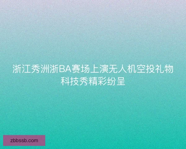 浙江秀洲浙BA赛场上演无人机空投礼物科技秀精彩纷呈