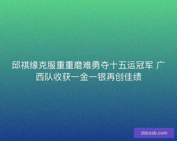 邱祺缘克服重重磨难勇夺十五运冠军 广西队收获一金一银再创佳绩