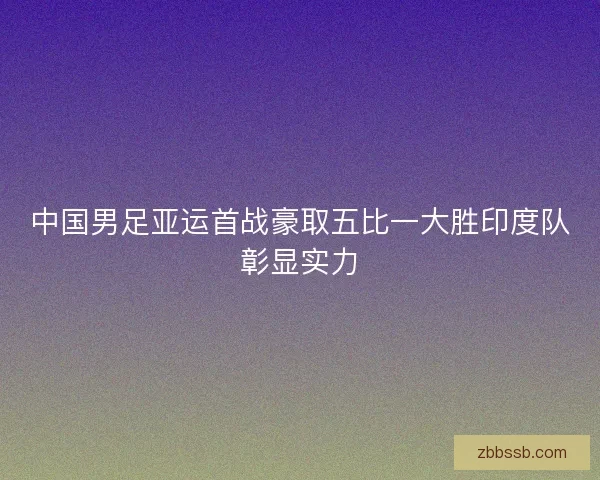 中国男足亚运首战豪取五比一大胜印度队彰显实力