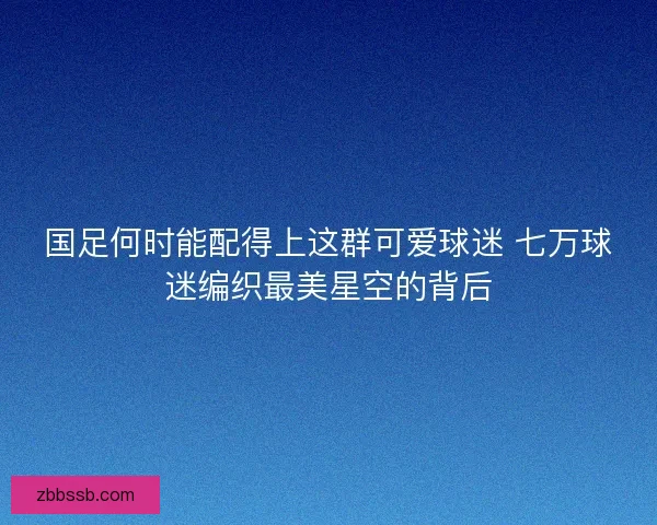 国足何时能配得上这群可爱球迷 七万球迷编织最美星空的背后