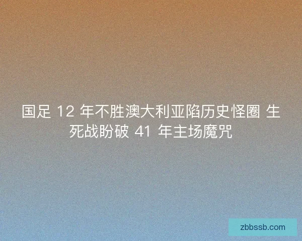 国足 12 年不胜澳大利亚陷历史怪圈 生死战盼破 41 年主场魔咒