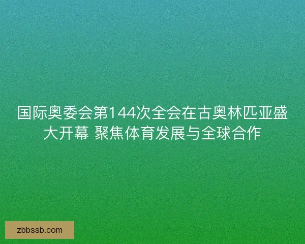 国际奥委会第144次全会在古奥林匹亚盛大开幕 聚焦体育发展与全球合作