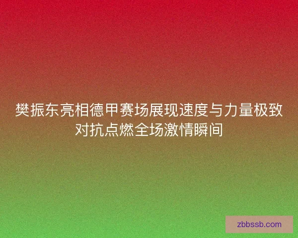 樊振东亮相德甲赛场展现速度与力量极致对抗点燃全场激情瞬间